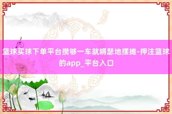 篮球买球下单平台攒够一车就嘚瑟地摆摊-押注篮球的app_平台入口