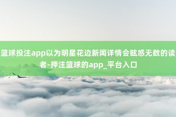 篮球投注app以为明星花边新闻详情会眩惑无数的读者-押注篮球的app_平台入口