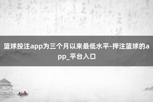 篮球投注app为三个月以来最低水平-押注篮球的app_平台入口