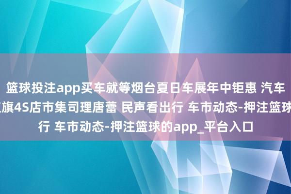 篮球投注app买车就等烟台夏日车展年中钜惠 汽车东谈主·汽车事 红旗4S店市集司理唐蕾 民声看出行 车市动态-押注篮球的app_平台入口