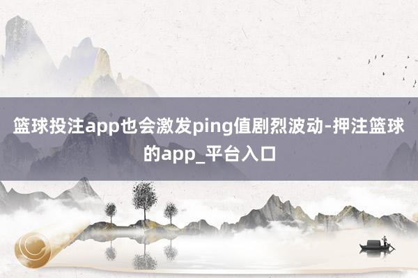 篮球投注app也会激发ping值剧烈波动-押注篮球的app_平台入口