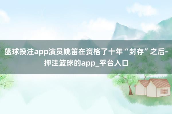 篮球投注app演员姚笛在资格了十年“封存”之后-押注篮球的app_平台入口