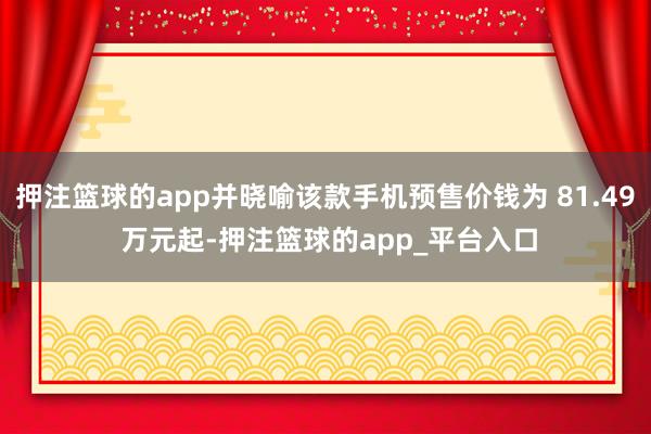押注篮球的app并晓喻该款手机预售价钱为 81.49 万元起-押注篮球的app_平台入口