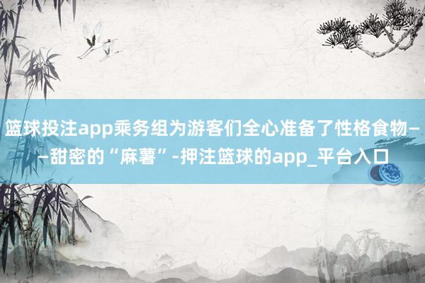 篮球投注app乘务组为游客们全心准备了性格食物——甜密的“麻薯”-押注篮球的app_平台入口