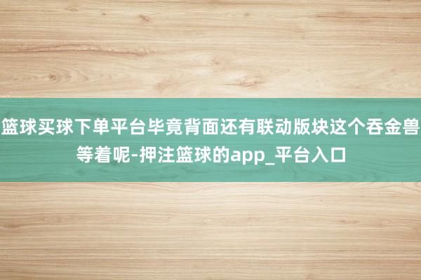 篮球买球下单平台毕竟背面还有联动版块这个吞金兽等着呢-押注篮球的app_平台入口