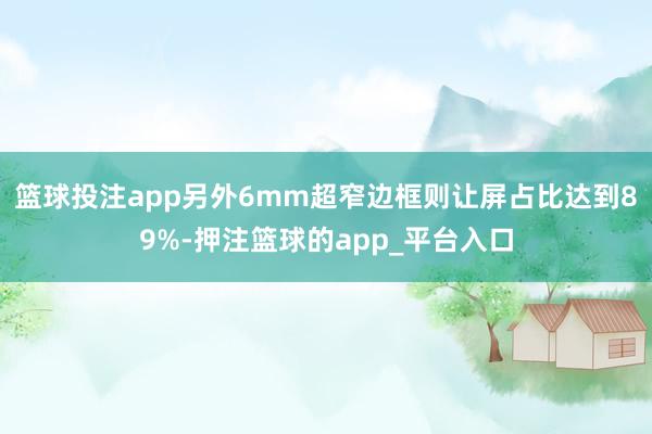 篮球投注app另外6mm超窄边框则让屏占比达到89%-押注篮球的app_平台入口