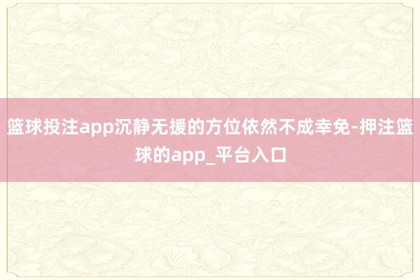 篮球投注app沉静无援的方位依然不成幸免-押注篮球的app_平台入口