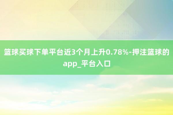 篮球买球下单平台近3个月上升0.78%-押注篮球的app_平台入口