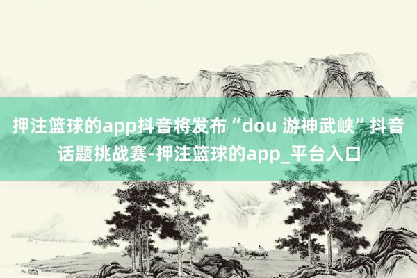 押注篮球的app抖音将发布“dou 游神武峡”抖音话题挑战赛-押注篮球的app_平台入口
