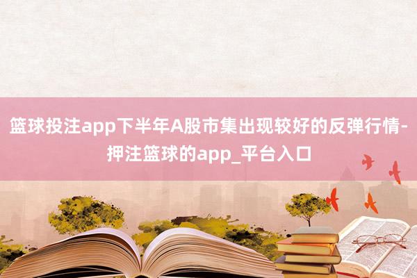 篮球投注app下半年A股市集出现较好的反弹行情-押注篮球的app_平台入口