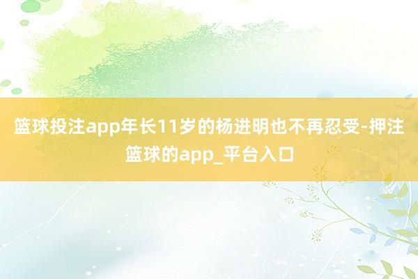 篮球投注app年长11岁的杨进明也不再忍受-押注篮球的app_平台入口