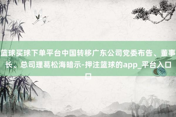 篮球买球下单平台中国转移广东公司党委布告、董事长、总司理葛松海暗示-押注篮球的app_平台入口