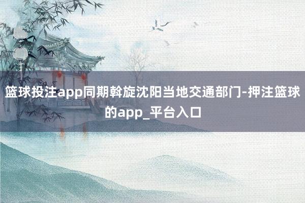 篮球投注app同期斡旋沈阳当地交通部门-押注篮球的app_平台入口