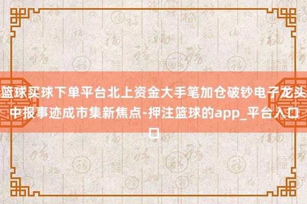 篮球买球下单平台北上资金大手笔加仓破钞电子龙头中报事迹成市集新焦点-押注篮球的app_平台入口