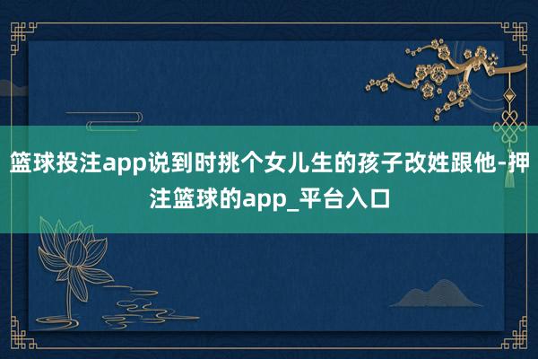 篮球投注app说到时挑个女儿生的孩子改姓跟他-押注篮球的app_平台入口