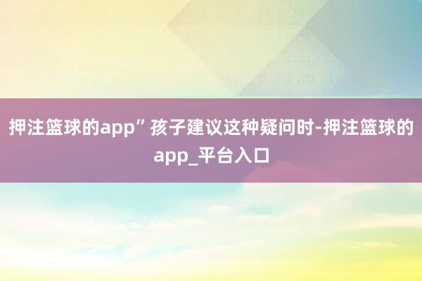 押注篮球的app”孩子建议这种疑问时-押注篮球的app_平台入口