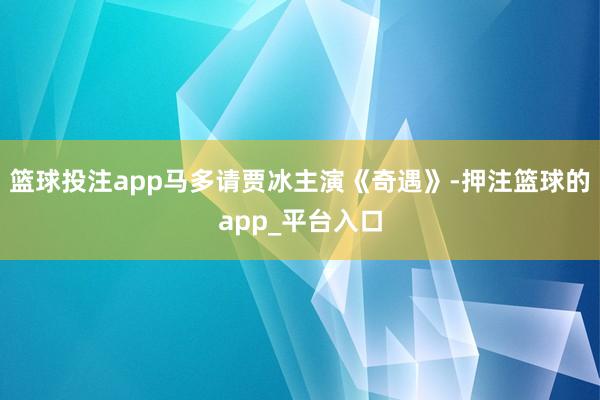 篮球投注app马多请贾冰主演《奇遇》-押注篮球的app_平台入口