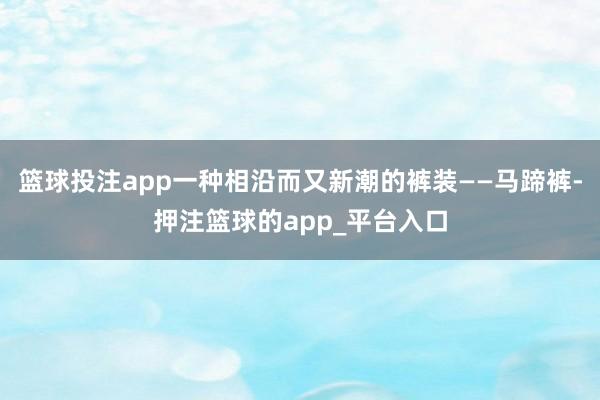 篮球投注app一种相沿而又新潮的裤装——马蹄裤-押注篮球的app_平台入口
