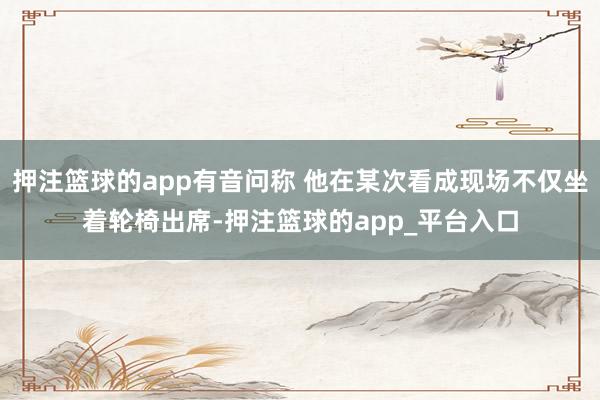 押注篮球的app有音问称 他在某次看成现场不仅坐着轮椅出席-押注篮球的app_平台入口