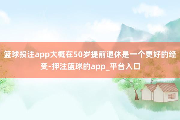 篮球投注app大概在50岁提前退休是一个更好的经受-押注篮球的app_平台入口