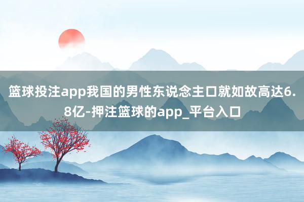 篮球投注app我国的男性东说念主口就如故高达6.8亿-押注篮球的app_平台入口