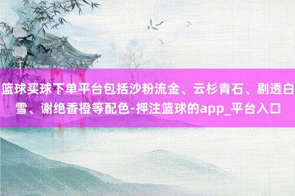 篮球买球下单平台包括沙粉流金、云杉青石、剔透白雪、谢绝香橙等配色-押注篮球的app_平台入口