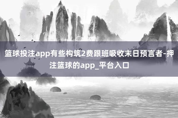 篮球投注app有些构筑2费跟班吸收末日预言者-押注篮球的app_平台入口