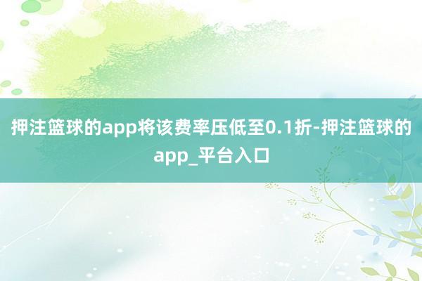 押注篮球的app将该费率压低至0.1折-押注篮球的app_平台入口