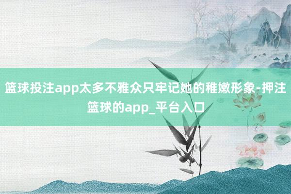 篮球投注app太多不雅众只牢记她的稚嫩形象-押注篮球的app_平台入口