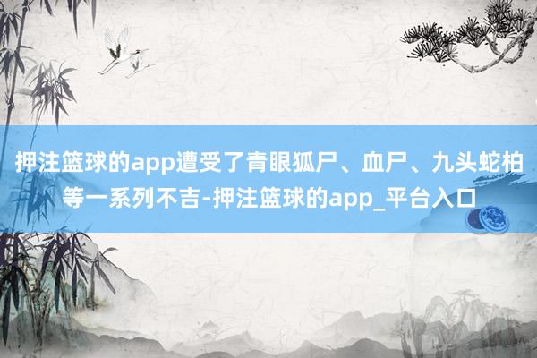 押注篮球的app遭受了青眼狐尸、血尸、九头蛇柏等一系列不吉-押注篮球的app_平台入口