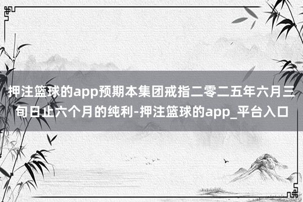 押注篮球的app预期本集团戒指二零二五年六月三旬日止六个月的纯利-押注篮球的app_平台入口