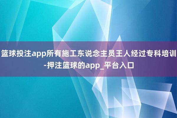篮球投注app所有施工东说念主员王人经过专科培训-押注篮球的app_平台入口
