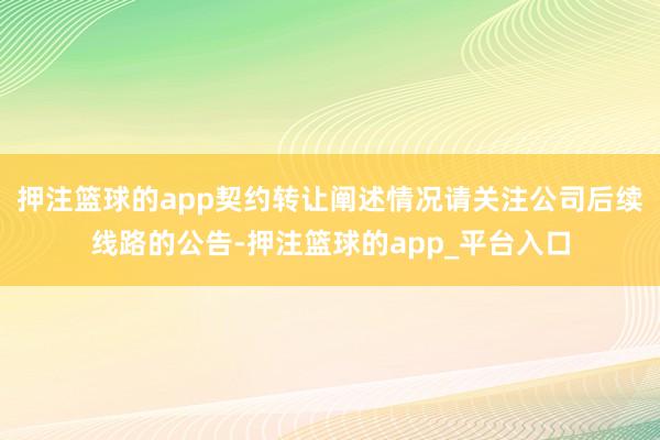 押注篮球的app契约转让阐述情况请关注公司后续线路的公告-押注篮球的app_平台入口
