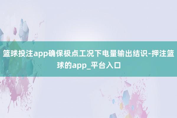 篮球投注app确保极点工况下电量输出结识-押注篮球的app_平台入口