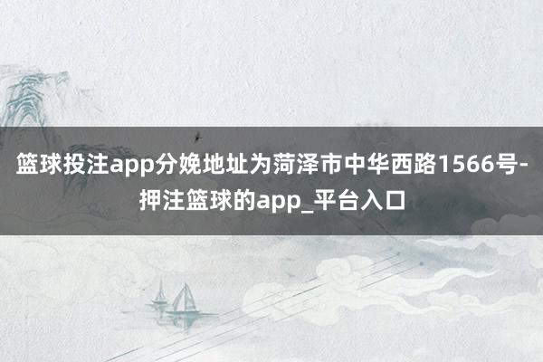 篮球投注app分娩地址为菏泽市中华西路1566号-押注篮球的app_平台入口