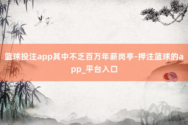 篮球投注app其中不乏百万年薪岗亭-押注篮球的app_平台入口