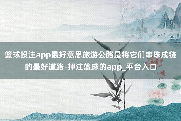 篮球投注app最好意思旅游公路是将它们串珠成链的最好道路-押注篮球的app_平台入口