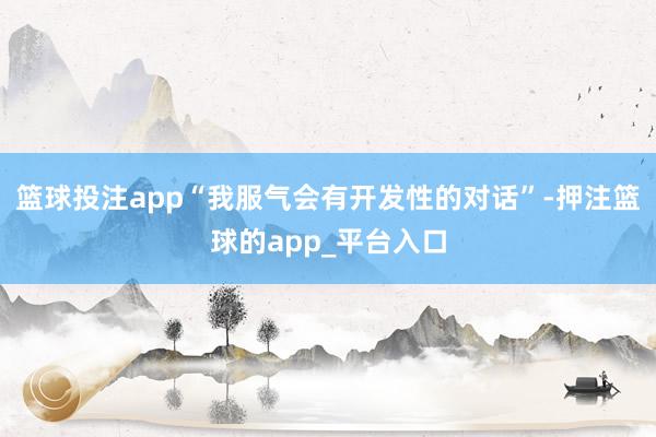 篮球投注app“我服气会有开发性的对话”-押注篮球的app_平台入口