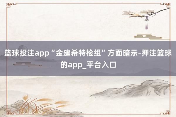 篮球投注app“金建希特检组”方面暗示-押注篮球的app_平台入口