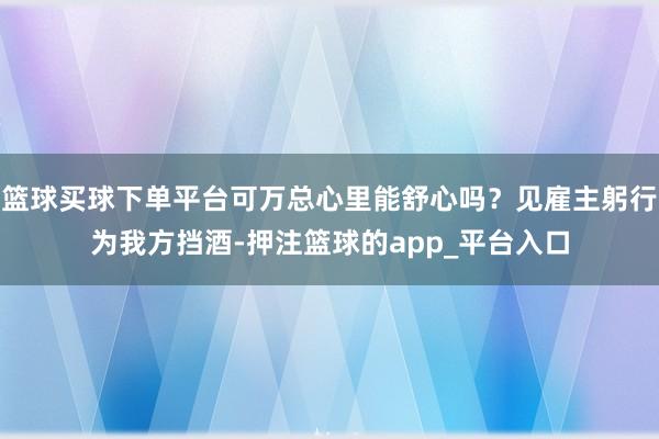 篮球买球下单平台可万总心里能舒心吗？见雇主躬行为我方挡酒-押注篮球的app_平台入口