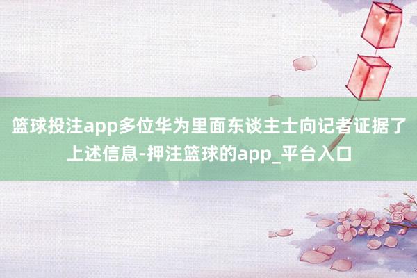 篮球投注app多位华为里面东谈主士向记者证据了上述信息-押注篮球的app_平台入口