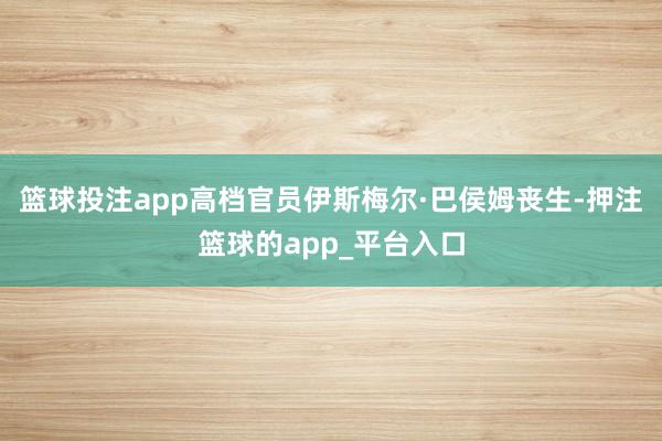 篮球投注app高档官员伊斯梅尔·巴侯姆丧生-押注篮球的app_平台入口