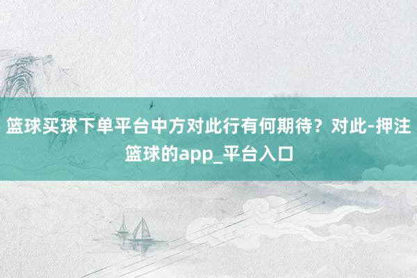 篮球买球下单平台中方对此行有何期待？对此-押注篮球的app_平台入口