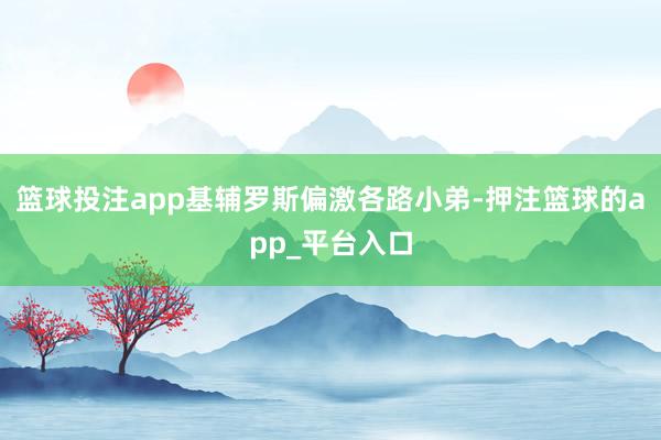 篮球投注app基辅罗斯偏激各路小弟-押注篮球的app_平台入口