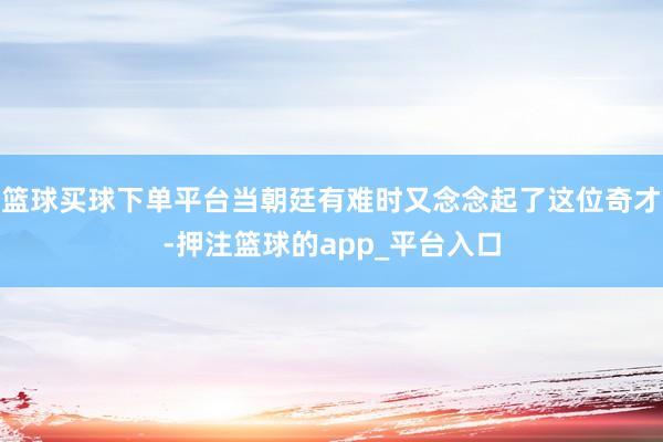 篮球买球下单平台当朝廷有难时又念念起了这位奇才-押注篮球的app_平台入口