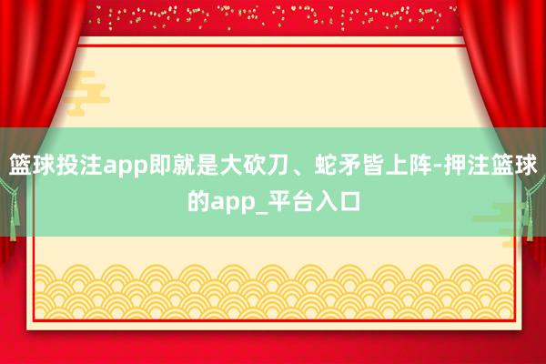 篮球投注app即就是大砍刀、蛇矛皆上阵-押注篮球的app_平台入口