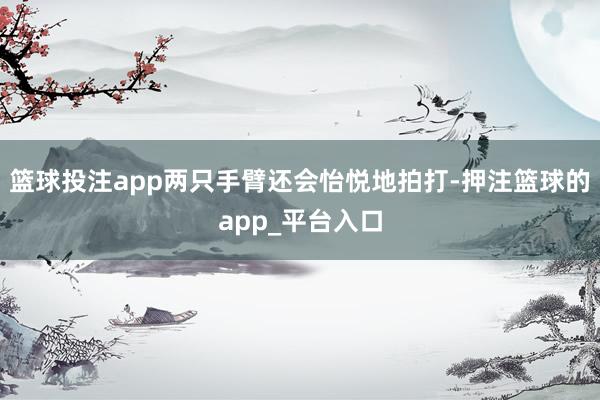 篮球投注app两只手臂还会怡悦地拍打-押注篮球的app_平台入口