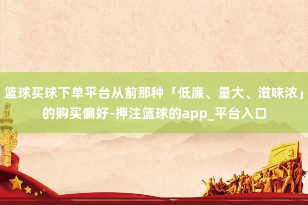 篮球买球下单平台从前那种「低廉、量大、滋味浓」的购买偏好-押注篮球的app_平台入口