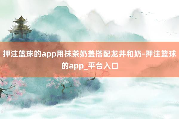 押注篮球的app用抹茶奶盖搭配龙井和奶-押注篮球的app_平台入口