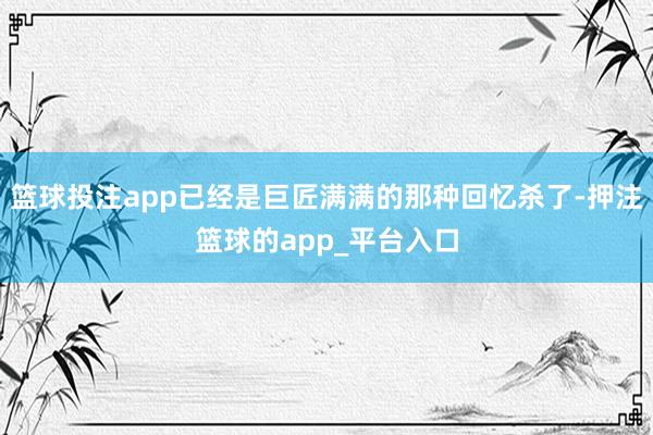 篮球投注app已经是巨匠满满的那种回忆杀了-押注篮球的app_平台入口